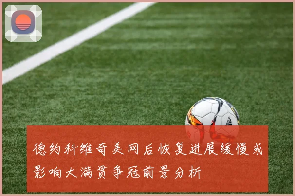 德约科维奇美网后恢复进展缓慢或影响大满贯争冠前景分析
